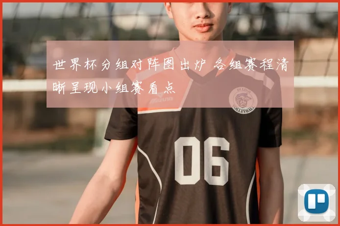 世界杯分组对阵图出炉 各组赛程清晰呈现小组赛看点