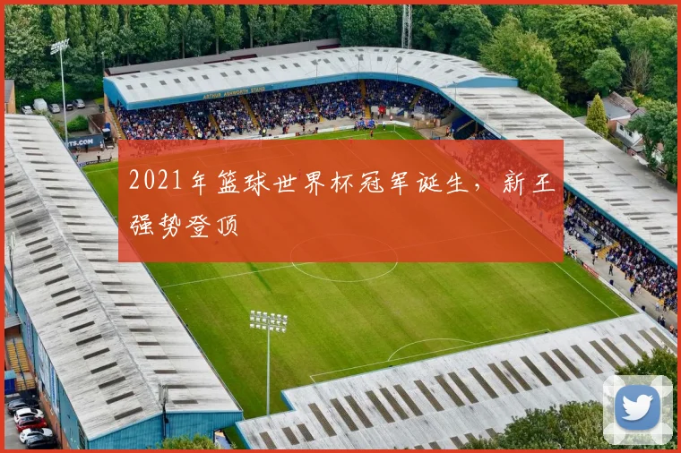 2021年篮球世界杯冠军诞生,新王强势登顶