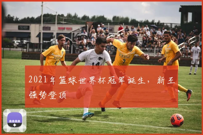 2021年篮球世界杯冠军诞生,新王强势登顶