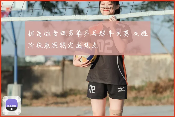 林高远晋级男单乒乓球半决赛 决胜阶段表现稳定成焦点