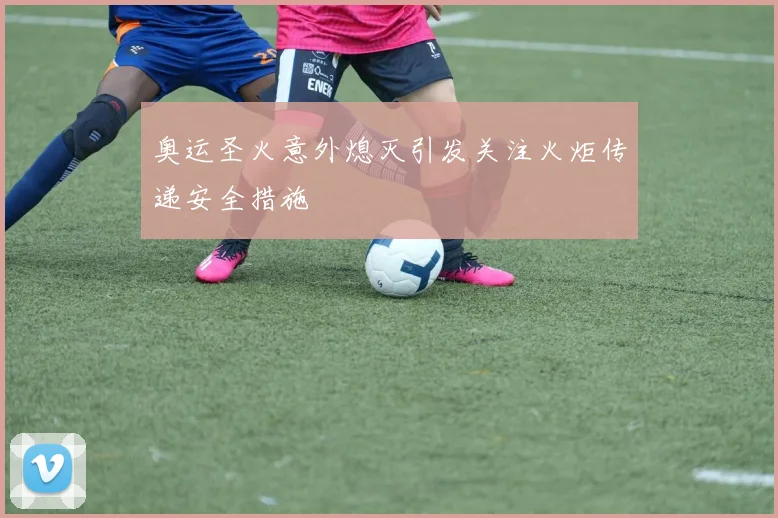 奥运圣火意外熄灭引发关注火炬传递安全措施