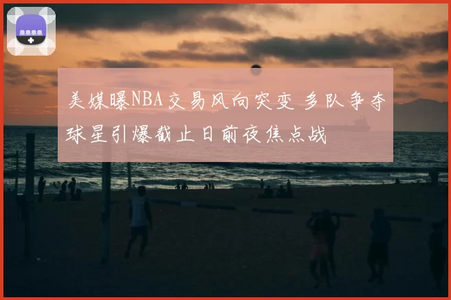 美媒曝NBA交易风向突变 多队争夺球星引爆截止日前夜焦点战