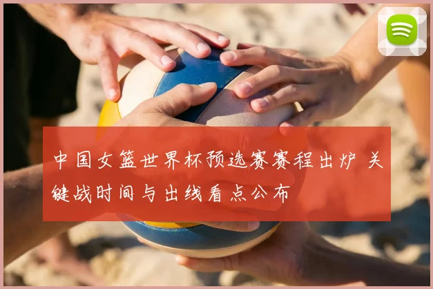 中国女篮世界杯预选赛赛程出炉 关键战时间与出线看点公布