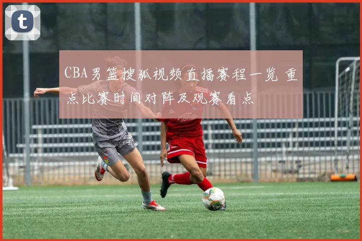 CBA男篮搜狐视频直播赛程一览 重点比赛时间对阵及观赛看点