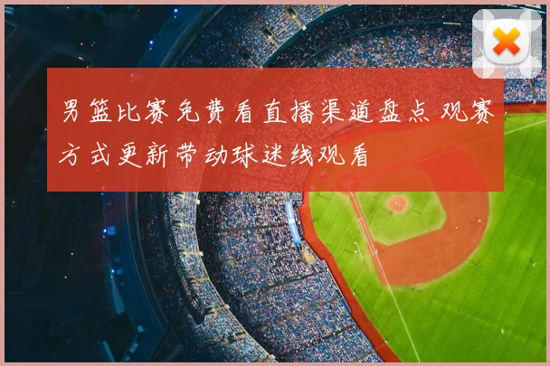 男篮比赛免费看直播渠道盘点 观赛方式更新带动球迷线观看