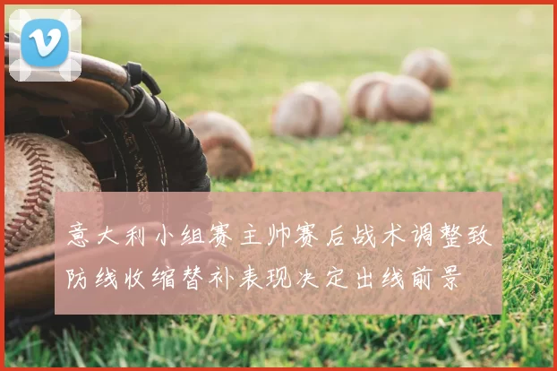 意大利小组赛主帅赛后战术调整致防线收缩替补表现决定出线前景