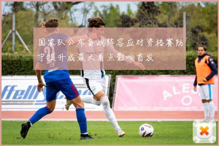 国家队公布备战阵容应对资格赛防守提升成最大看点影响首发