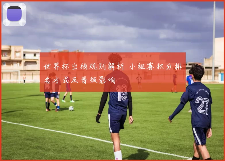 世界杯出线规则解析 小组赛积分排名方式及晋级影响