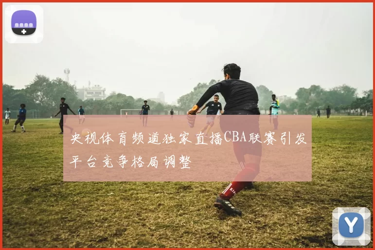 央视体育频道独家直播CBA联赛引发平台竞争格局调整