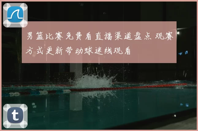 男篮比赛免费看直播渠道盘点 观赛方式更新带动球迷线观看