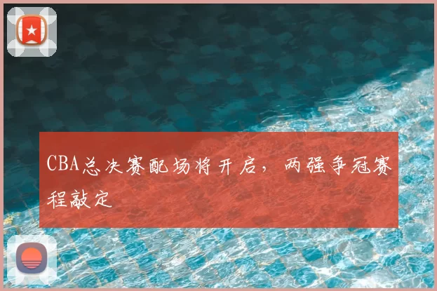 CBA总决赛配场将开启，两强争冠赛程敲定