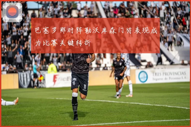 巴塞罗那对阵勒沃库森门将表现成为比赛关键转折