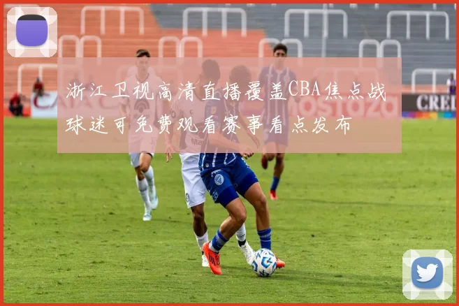 浙江卫视高清直播覆盖CBA焦点战 球迷可免费观看赛事看点发布