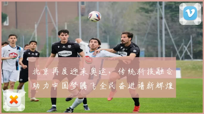 北京再度迎来奥运,传统科技融合助力中国梦腾飞全民奋进谱新辉煌