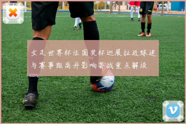 女足世界杯法国奖杯巡展拉近球迷与赛事距离并影响备战重点解读