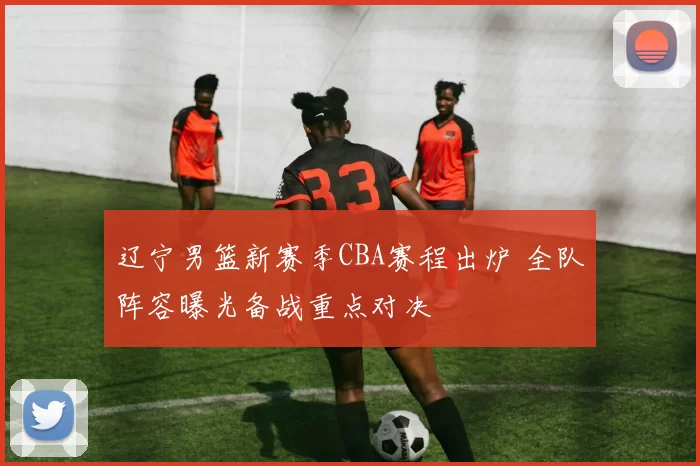 辽宁男篮新赛季CBA赛程出炉 全队阵容曝光备战重点对决