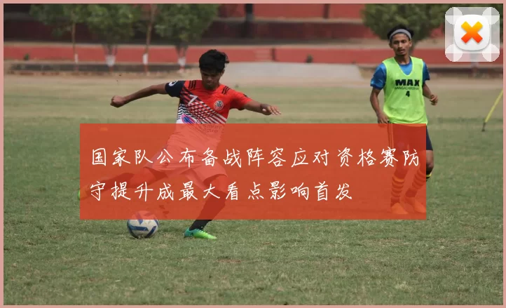 国家队公布备战阵容应对资格赛防守提升成最大看点影响首发