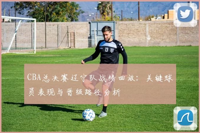 CBA总决赛辽宁队战绩回放：关键球员表现与晋级路径分析