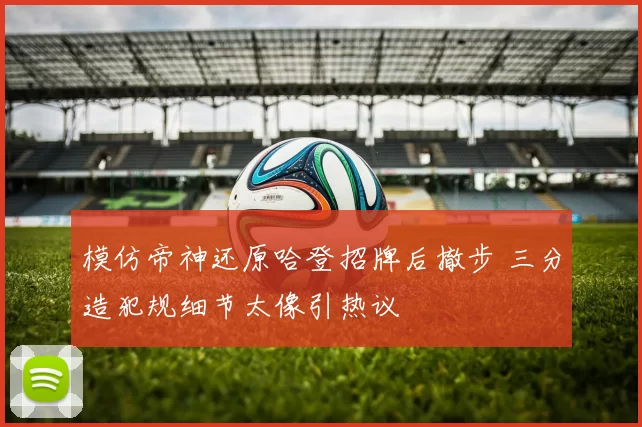 模仿帝神还原哈登招牌后撤步 三分造犯规细节太像引热议