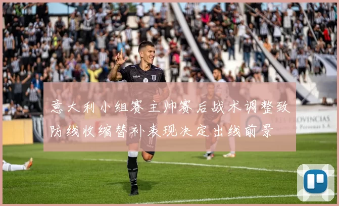 意大利小组赛主帅赛后战术调整致防线收缩替补表现决定出线前景