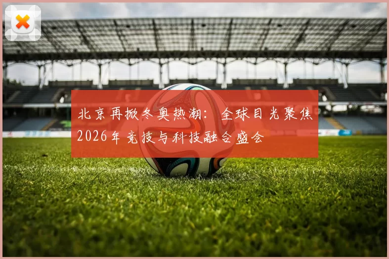 北京再掀冬奥热潮:全球目光聚焦2026年竞技与科技融合盛会