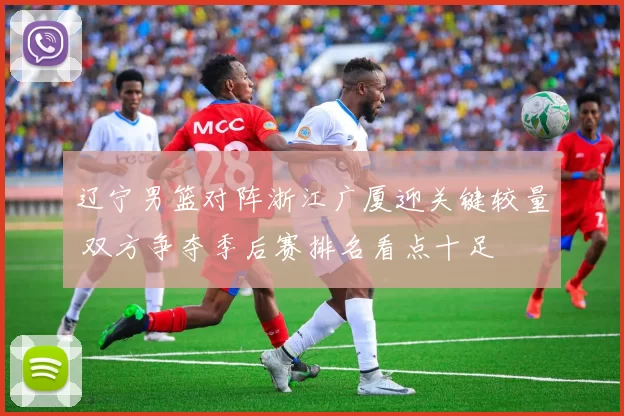 辽宁男篮对阵浙江广厦迎关键较量 双方争夺季后赛排名看点十足