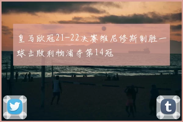 皇马欧冠21-22决赛维尼修斯制胜一球击败利物浦夺第14冠