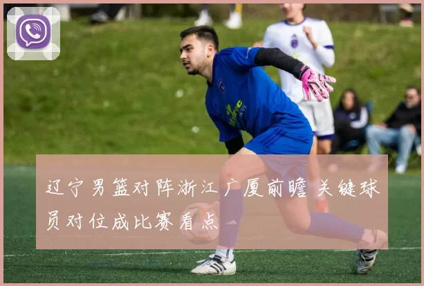 辽宁男篮对阵浙江广厦前瞻 关键球员对位成比赛看点