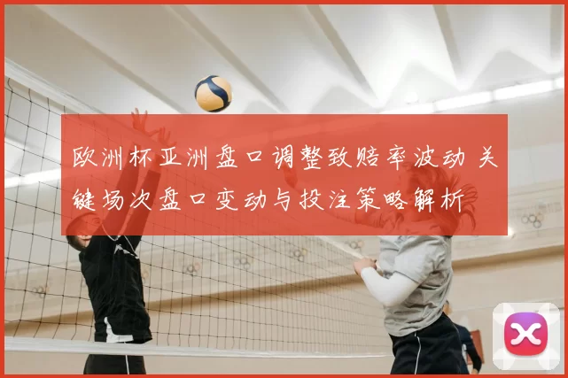 欧洲杯亚洲盘口调整致赔率波动 关键场次盘口变动与投注策略解析