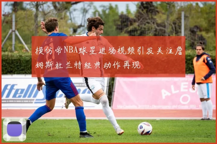 模仿帝NBA球星进场视频引发关注詹姆斯杜兰特经典动作再现