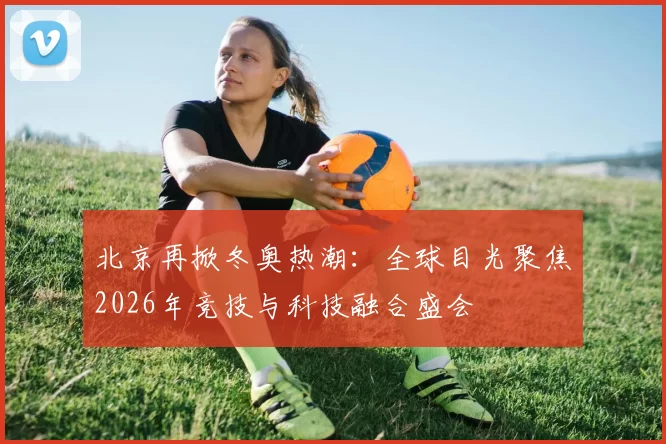 北京再掀冬奥热潮:全球目光聚焦2026年竞技与科技融合盛会
