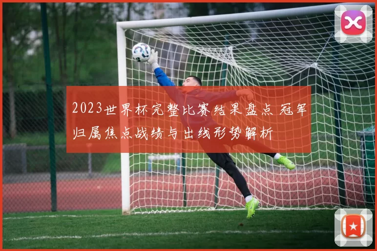 2023世界杯完整比赛结果盘点 冠军归属焦点战绩与出线形势解析