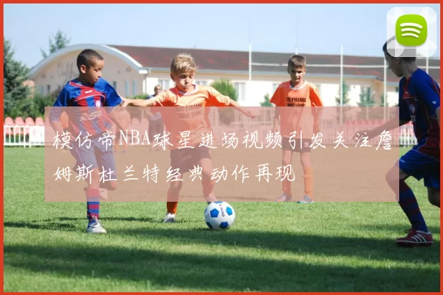 模仿帝NBA球星进场视频引发关注詹姆斯杜兰特经典动作再现