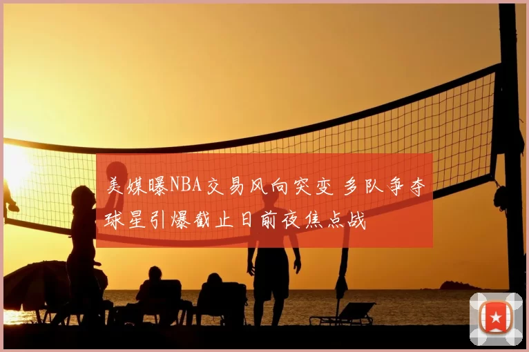 美媒曝NBA交易风向突变 多队争夺球星引爆截止日前夜焦点战