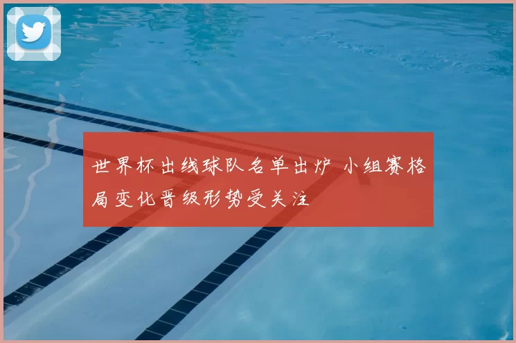 世界杯出线球队名单出炉 小组赛格局变化晋级形势受关注