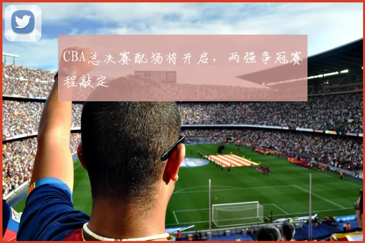 CBA总决赛配场将开启，两强争冠赛程敲定