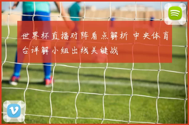 世界杯直播对阵看点解析 中央体育台详解小组出线关键战