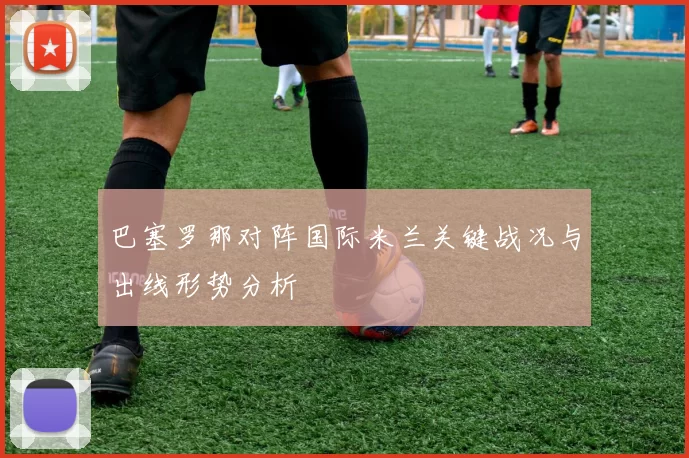 巴塞罗那对阵国际米兰关键战况与出线形势分析