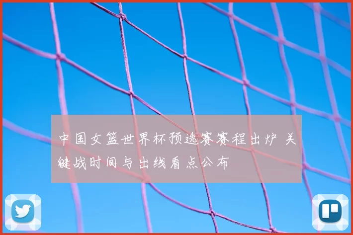 中国女篮世界杯预选赛赛程出炉 关键战时间与出线看点公布