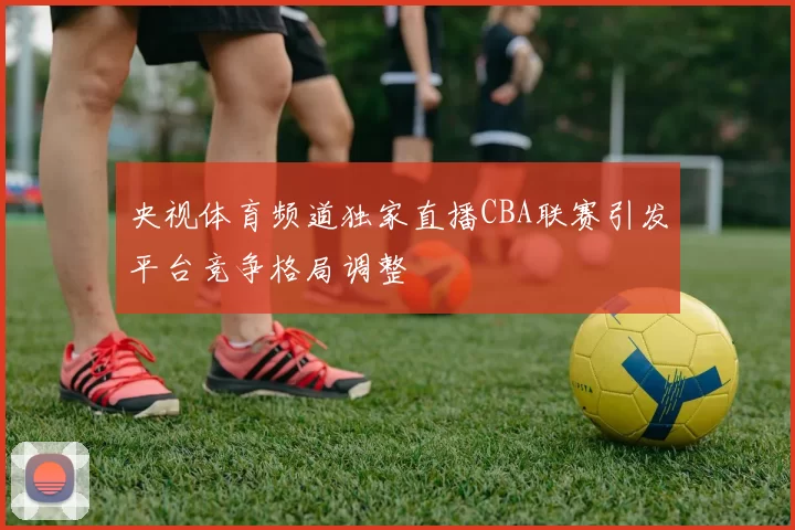 央视体育频道独家直播CBA联赛引发平台竞争格局调整