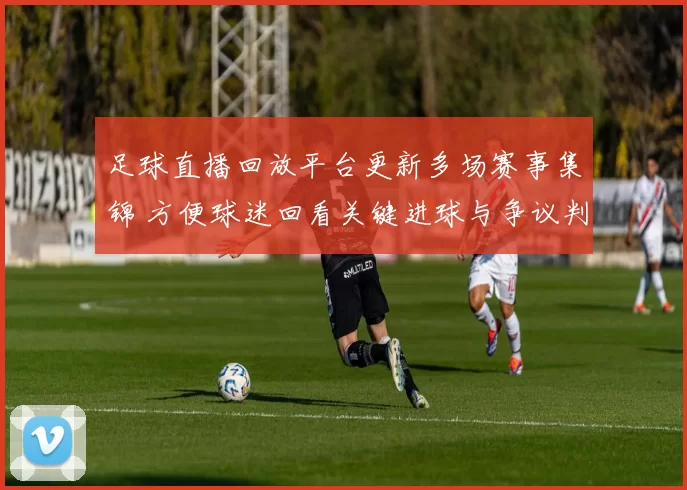 足球直播回放平台更新多场赛事集锦 方便球迷回看关键进球与争议判罚