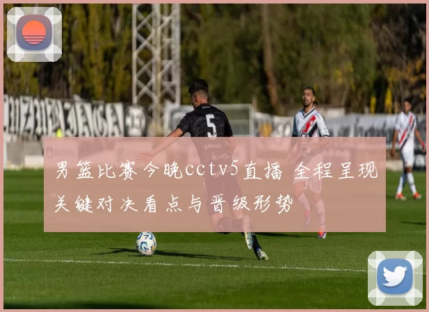 男篮比赛今晚cctv5直播 全程呈现关键对决看点与晋级形势