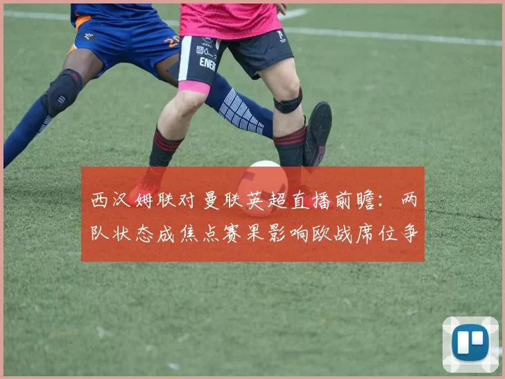 西汉姆联对曼联英超直播前瞻：两队状态成焦点赛果影响欧战席位争夺