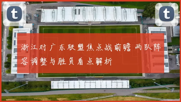 浙江对广东联盟焦点战前瞻 两队阵容调整与胜负看点解析