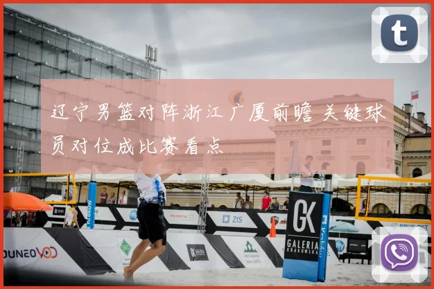 辽宁男篮对阵浙江广厦前瞻 关键球员对位成比赛看点