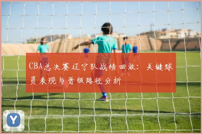 CBA总决赛辽宁队战绩回放：关键球员表现与晋级路径分析